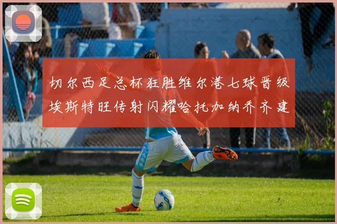 切尔西足总杯狂胜维尔港七球晋级埃斯特旺传射闪耀哈托加纳乔齐建功