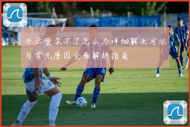 开云登录不了怎么办详细解决方法与常见原因全面解析指南