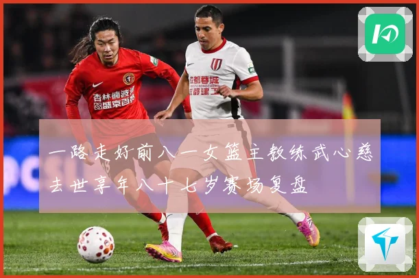 一路走好前八一女篮主教练武心慈去世享年八十七岁赛场复盘