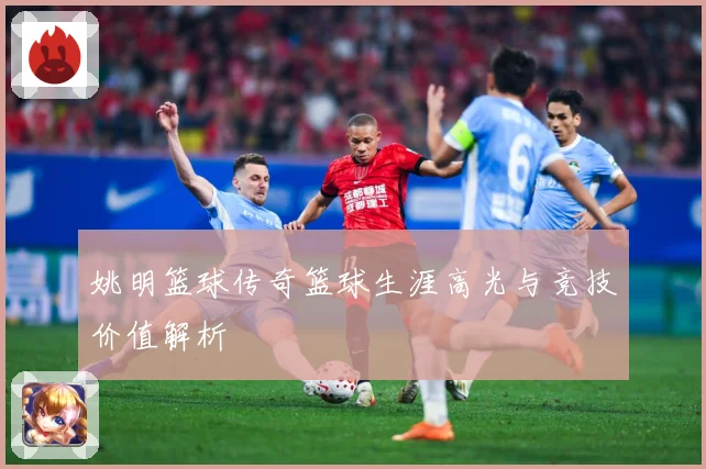 姚明篮球传奇篮球生涯高光与竞技价值解析