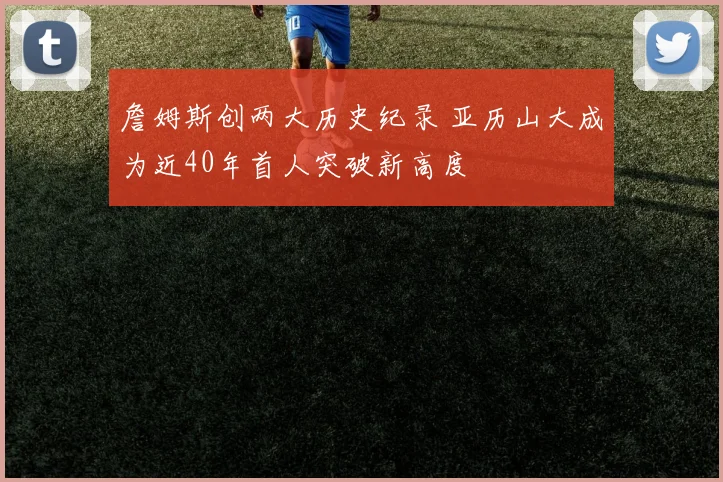 詹姆斯创两大历史纪录 亚历山大成为近40年首人突破新高度