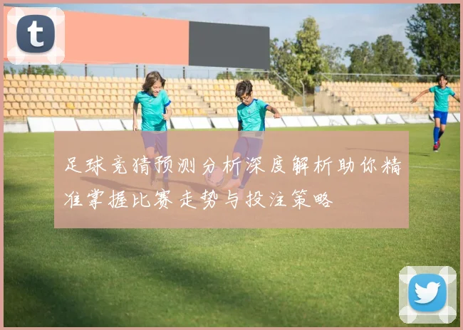 足球竞猜预测分析深度解析助你精准掌握比赛走势与投注策略