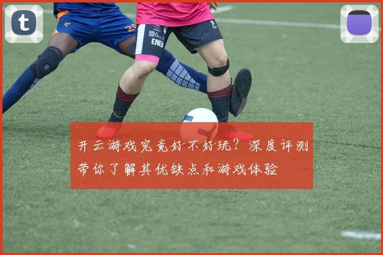 开云游戏究竟好不好玩？深度评测带你了解其优缺点和游戏体验