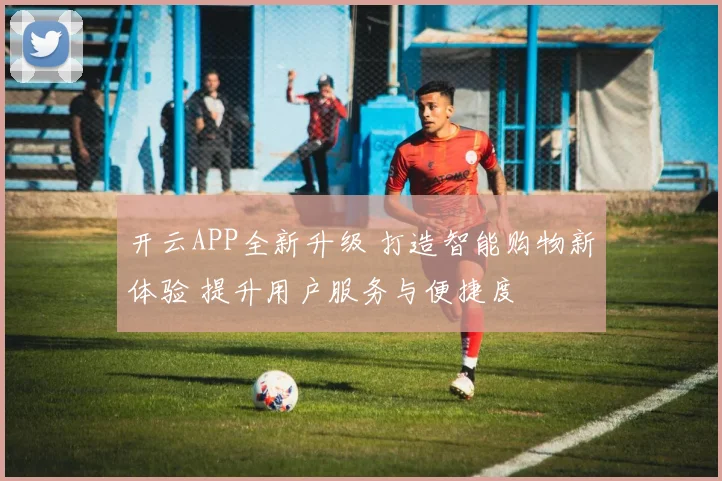 开云APP全新升级 打造智能购物新体验 提升用户服务与便捷度