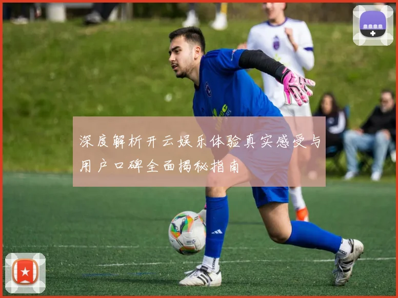 深度解析开云娱乐体验真实感受与用户口碑全面揭秘指南