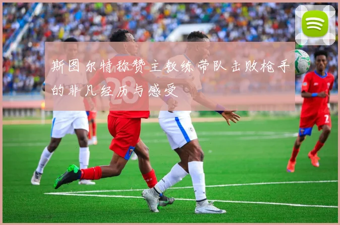 斯图尔特称赞主教练带队击败枪手的非凡经历与感受